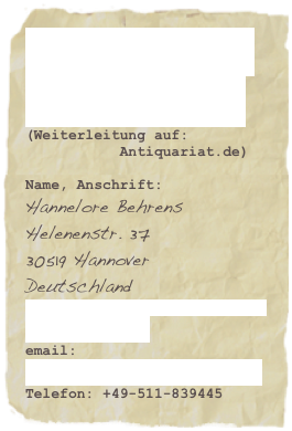 gesamtbestand und bestellung
(Weiterleitung auf:
           Antiquariat.de)

Name, Anschrift:
Hannelore Behrens            Helenenstr. 37
30519 Hannover
Deutschland
Laden, Öffnungszeiten, AGB: Helenenstr. 7
email: info@antiquariatlabyrinth.de
Telefon: +49-511-839445
